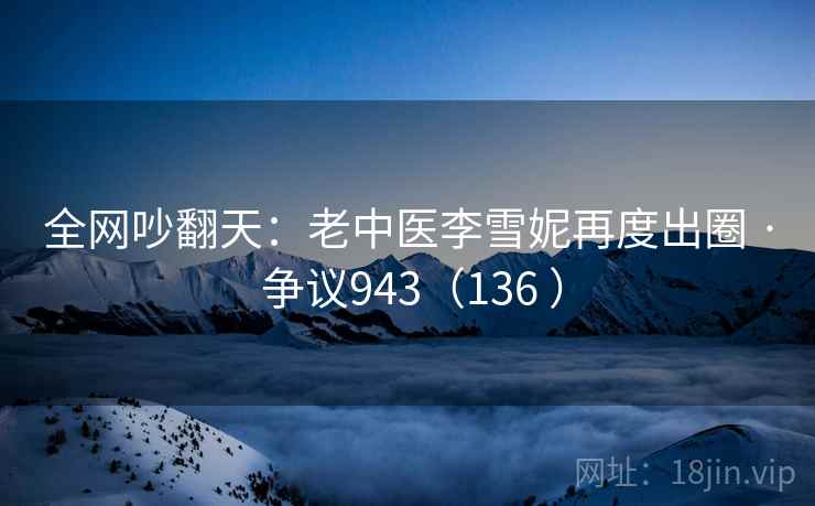 全网吵翻天：老中医李雪妮再度出圈 · 争议943（136 ）