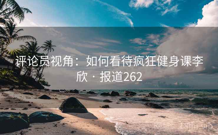 评论员视角：如何看待疯狂健身课李欣 · 报道262