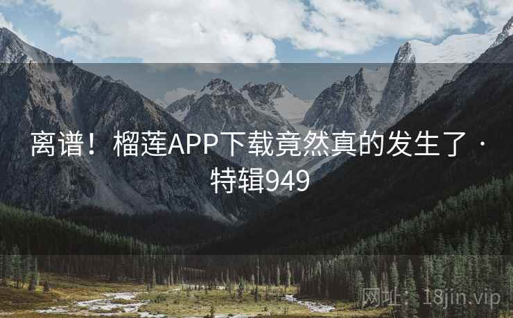 离谱！榴莲APP下载竟然真的发生了 · 特辑949