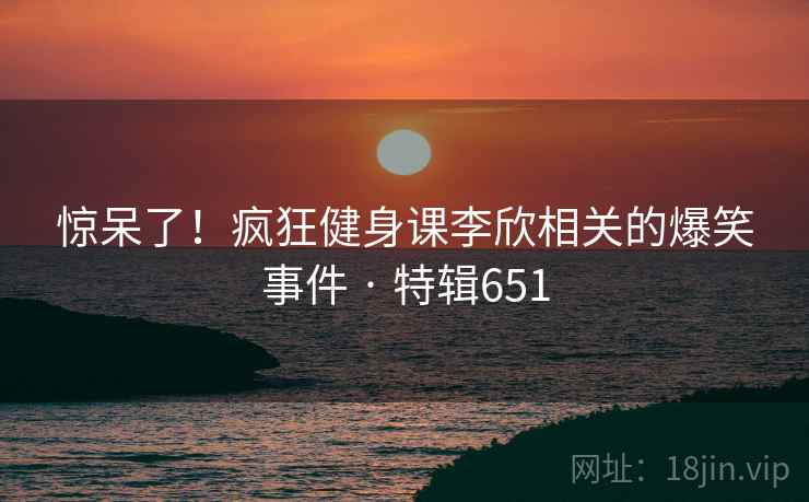 惊呆了！疯狂健身课李欣相关的爆笑事件 · 特辑651