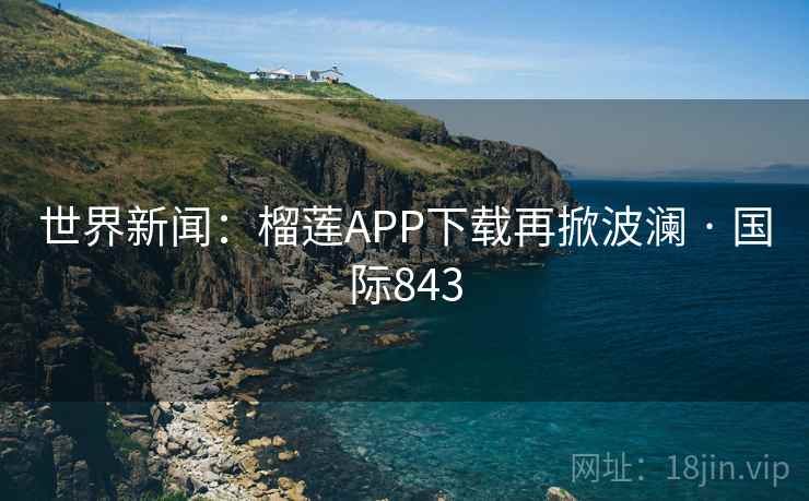 世界新闻:榴莲APP下载再掀波澜 · 国际843 第2张 世界新闻:榴莲APP下载再掀波澜 · 国际843 第2张