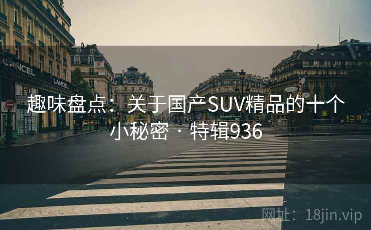 趣味盘点：关于国产SUV精品的十个小秘密 · 特辑936